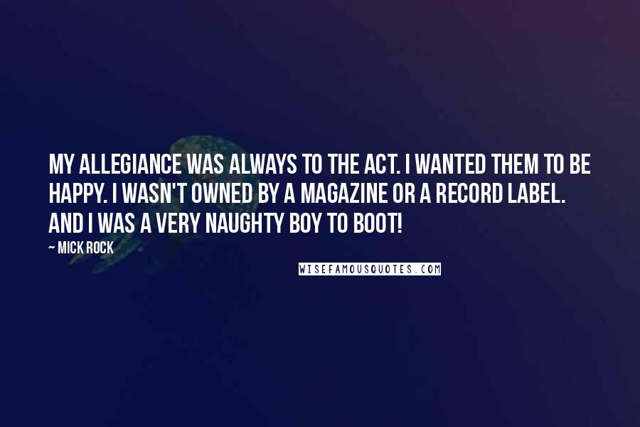Mick Rock Quotes: My allegiance was always to the act. I wanted them to be happy. I wasn't owned by a magazine or a record label. And I was a very naughty boy to boot!
