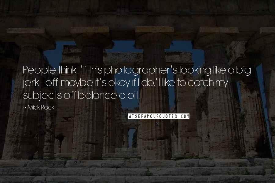 Mick Rock Quotes: People think: 'If this photographer's looking like a big jerk-off, maybe it's okay if I do.' I like to catch my subjects off balance a bit.