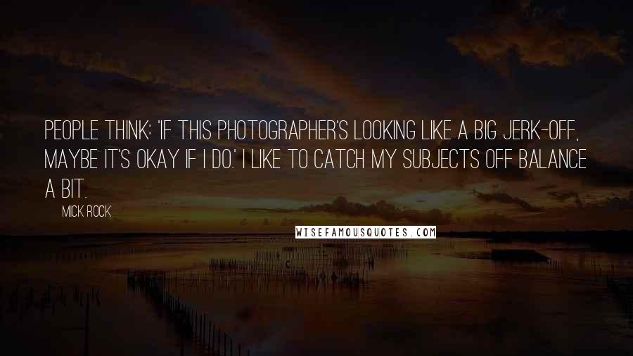 Mick Rock Quotes: People think: 'If this photographer's looking like a big jerk-off, maybe it's okay if I do.' I like to catch my subjects off balance a bit.