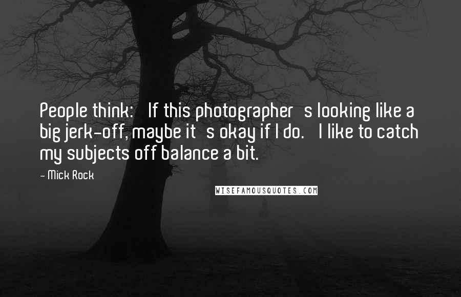 Mick Rock Quotes: People think: 'If this photographer's looking like a big jerk-off, maybe it's okay if I do.' I like to catch my subjects off balance a bit.
