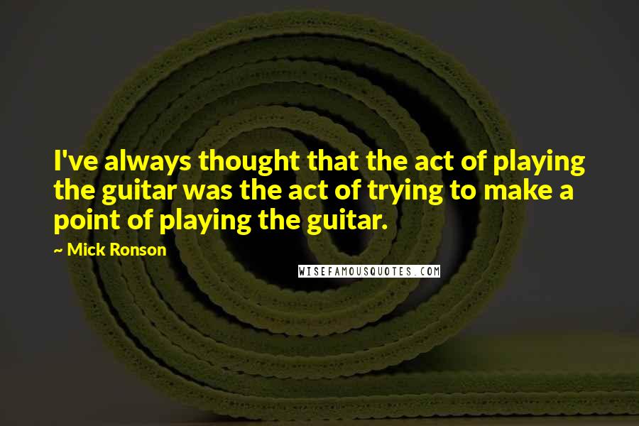 Mick Ronson Quotes: I've always thought that the act of playing the guitar was the act of trying to make a point of playing the guitar.