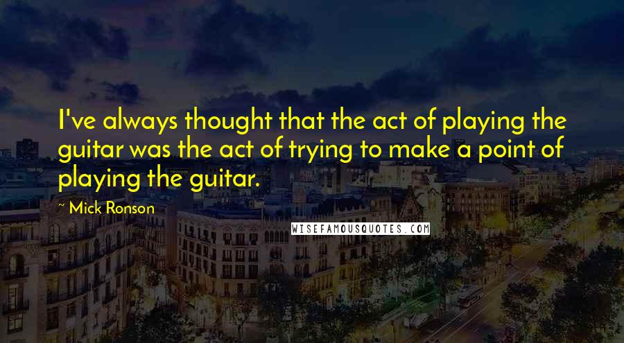 Mick Ronson Quotes: I've always thought that the act of playing the guitar was the act of trying to make a point of playing the guitar.