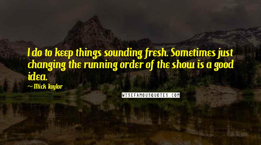 Mick Taylor Quotes: I do to keep things sounding fresh. Sometimes just changing the running order of the show is a good idea.