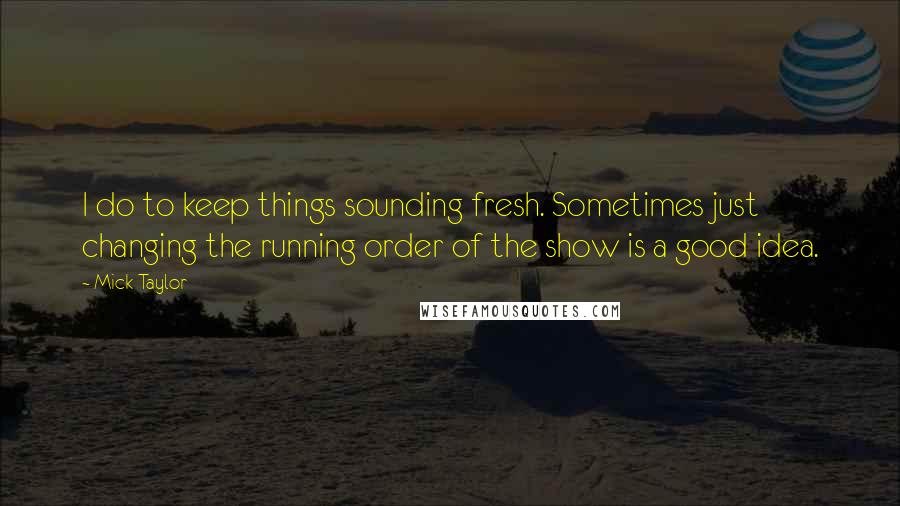 Mick Taylor Quotes: I do to keep things sounding fresh. Sometimes just changing the running order of the show is a good idea.
