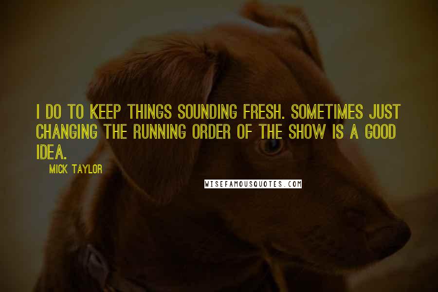 Mick Taylor Quotes: I do to keep things sounding fresh. Sometimes just changing the running order of the show is a good idea.