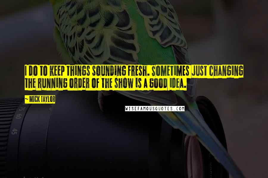 Mick Taylor Quotes: I do to keep things sounding fresh. Sometimes just changing the running order of the show is a good idea.