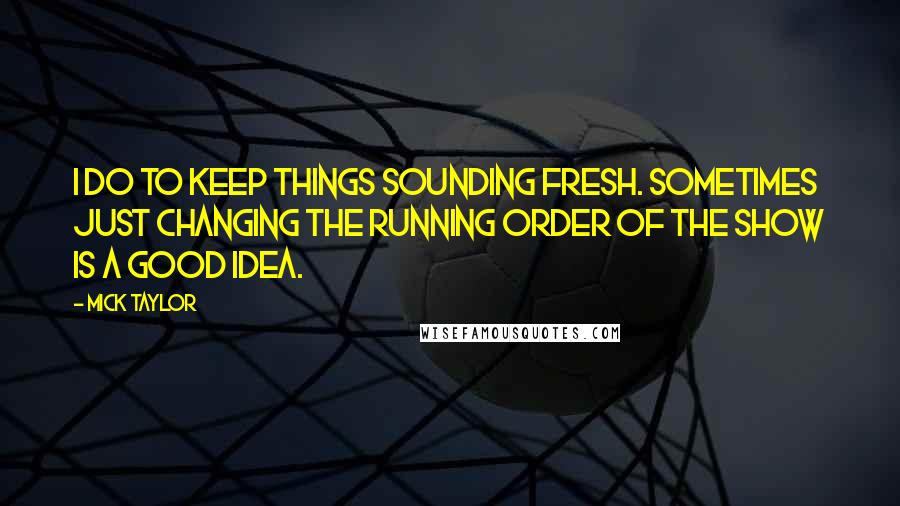 Mick Taylor Quotes: I do to keep things sounding fresh. Sometimes just changing the running order of the show is a good idea.