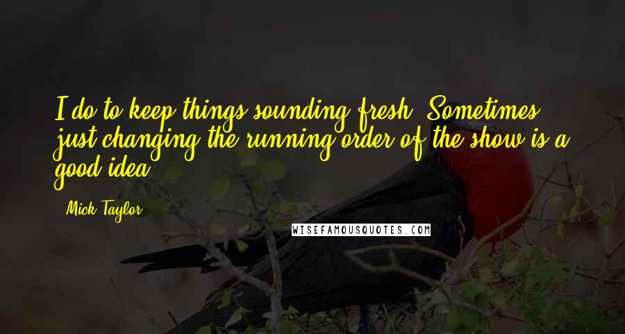 Mick Taylor Quotes: I do to keep things sounding fresh. Sometimes just changing the running order of the show is a good idea.