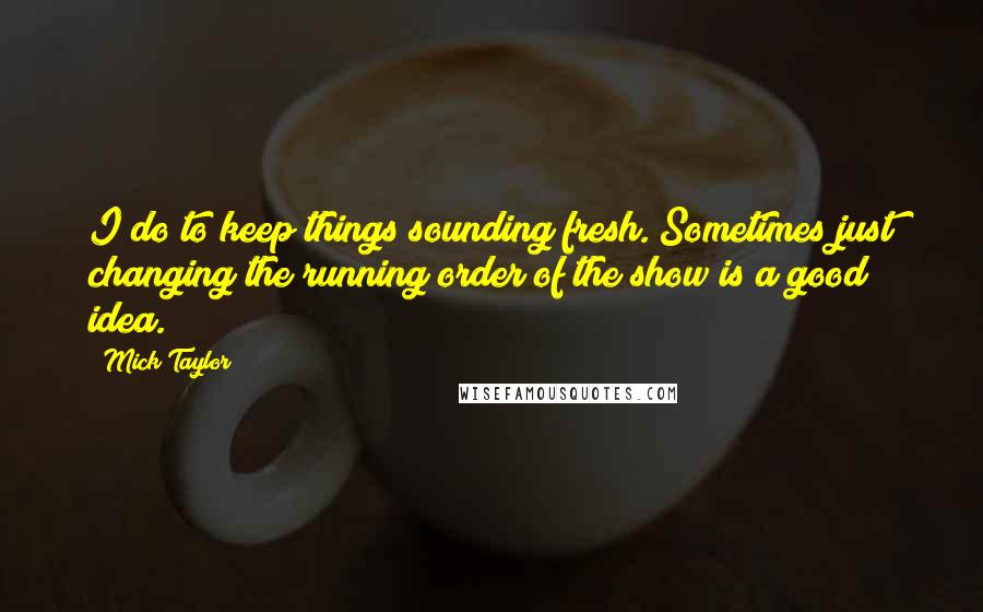 Mick Taylor Quotes: I do to keep things sounding fresh. Sometimes just changing the running order of the show is a good idea.