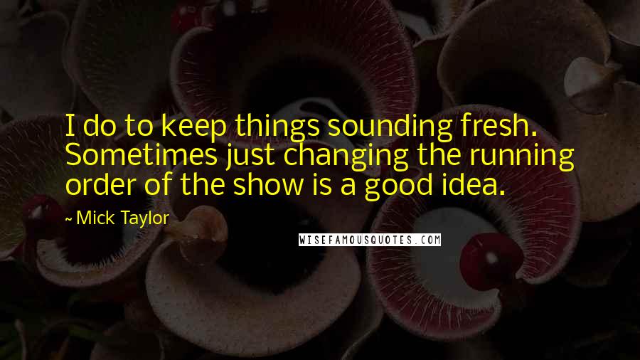 Mick Taylor Quotes: I do to keep things sounding fresh. Sometimes just changing the running order of the show is a good idea.