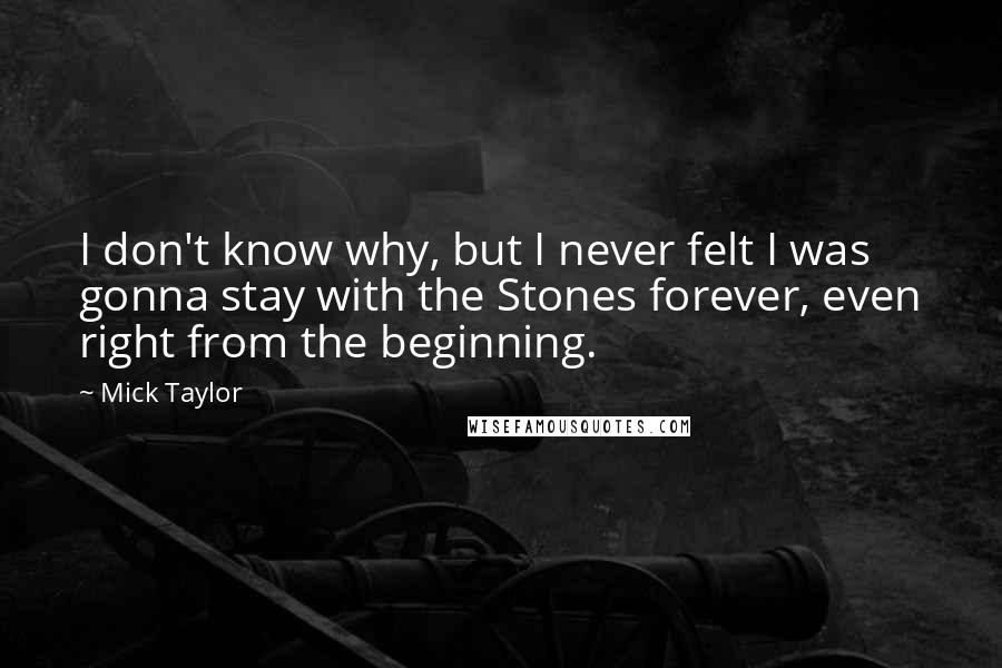 Mick Taylor Quotes: I don't know why, but I never felt I was gonna stay with the Stones forever, even right from the beginning.