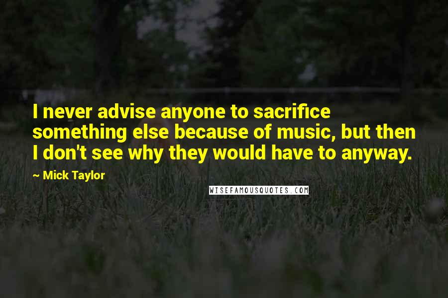 Mick Taylor Quotes: I never advise anyone to sacrifice something else because of music, but then I don't see why they would have to anyway.