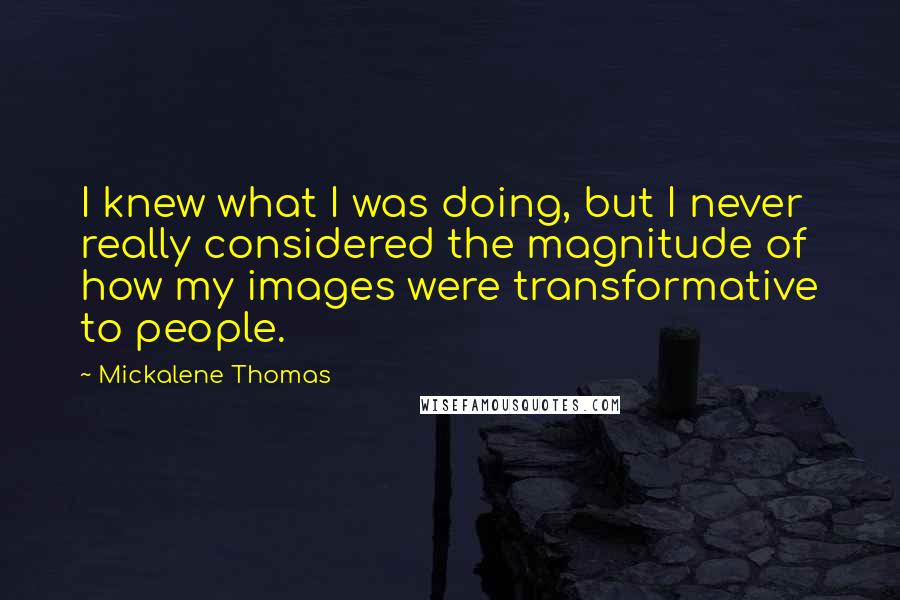 Mickalene Thomas Quotes: I knew what I was doing, but I never really considered the magnitude of how my images were transformative to people.