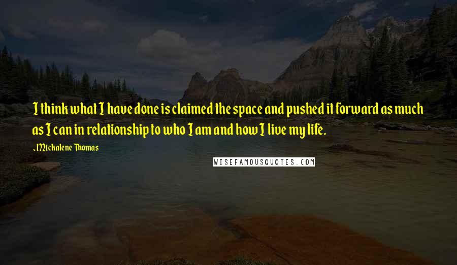 Mickalene Thomas Quotes: I think what I have done is claimed the space and pushed it forward as much as I can in relationship to who I am and how I live my life.