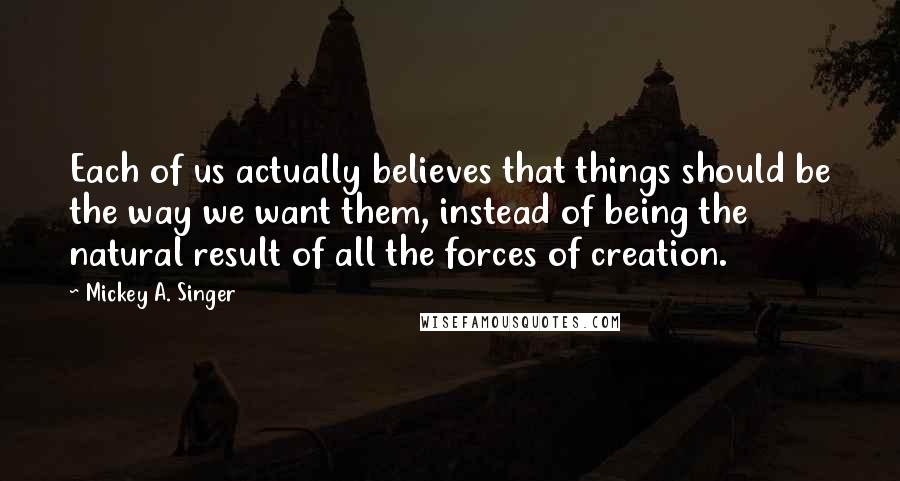 Mickey A. Singer Quotes: Each of us actually believes that things should be the way we want them, instead of being the natural result of all the forces of creation.