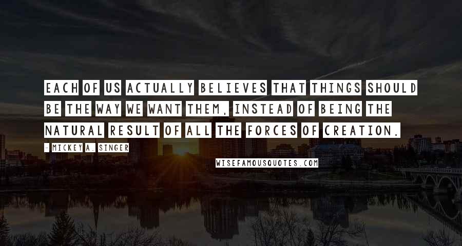 Mickey A. Singer Quotes: Each of us actually believes that things should be the way we want them, instead of being the natural result of all the forces of creation.