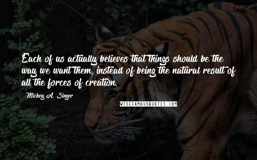 Mickey A. Singer Quotes: Each of us actually believes that things should be the way we want them, instead of being the natural result of all the forces of creation.