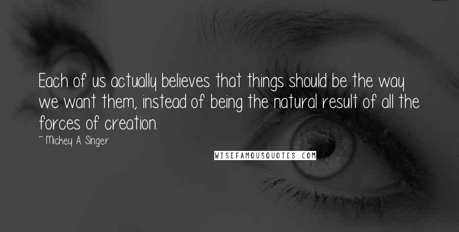 Mickey A. Singer Quotes: Each of us actually believes that things should be the way we want them, instead of being the natural result of all the forces of creation.