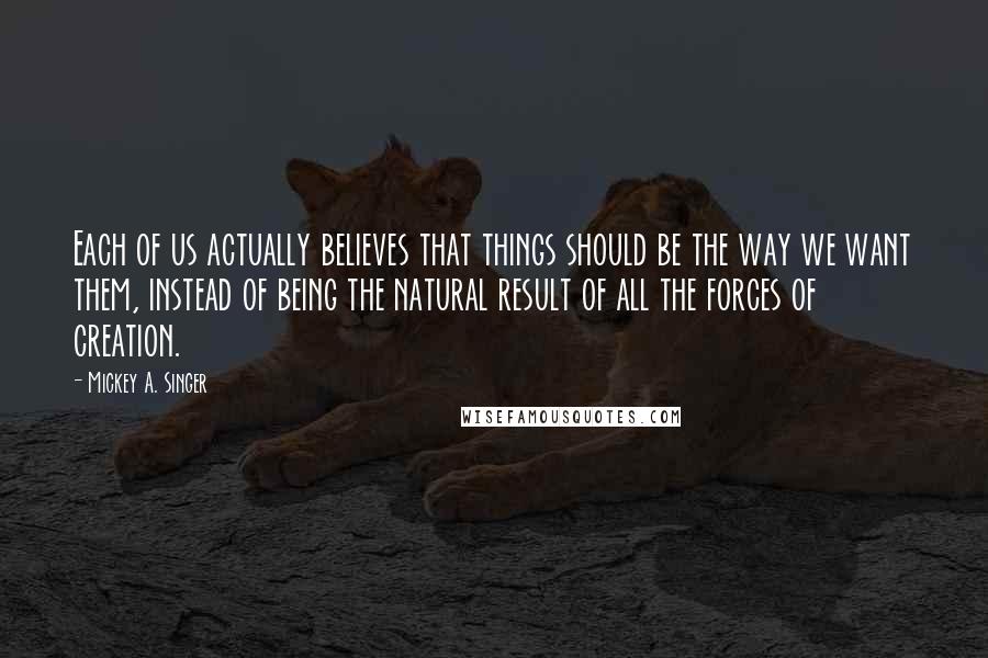 Mickey A. Singer Quotes: Each of us actually believes that things should be the way we want them, instead of being the natural result of all the forces of creation.