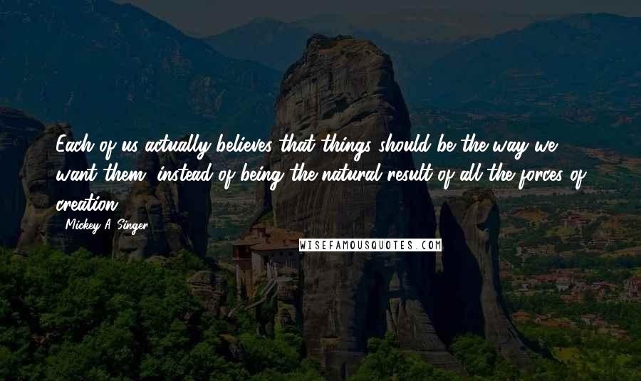 Mickey A. Singer Quotes: Each of us actually believes that things should be the way we want them, instead of being the natural result of all the forces of creation.