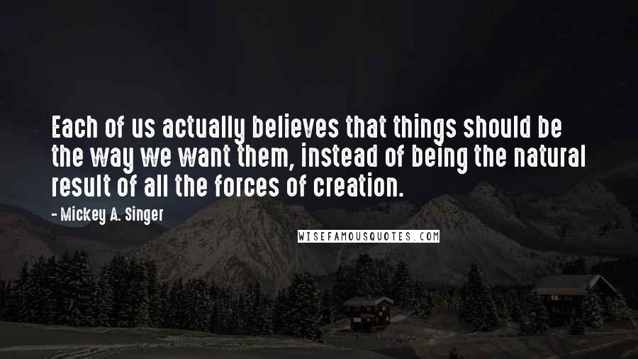 Mickey A. Singer Quotes: Each of us actually believes that things should be the way we want them, instead of being the natural result of all the forces of creation.