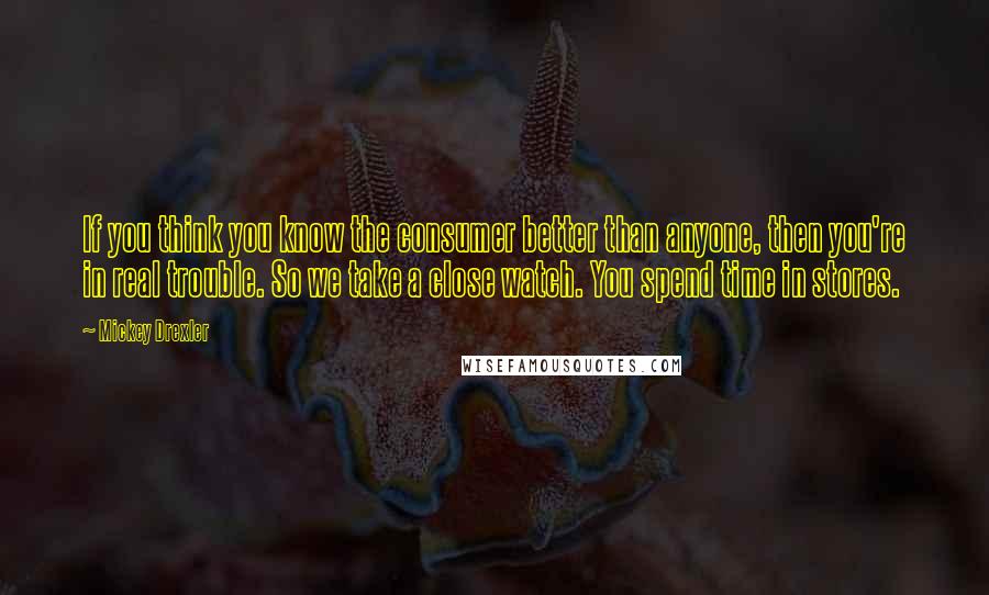 Mickey Drexler Quotes: If you think you know the consumer better than anyone, then you're in real trouble. So we take a close watch. You spend time in stores.