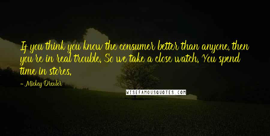 Mickey Drexler Quotes: If you think you know the consumer better than anyone, then you're in real trouble. So we take a close watch. You spend time in stores.