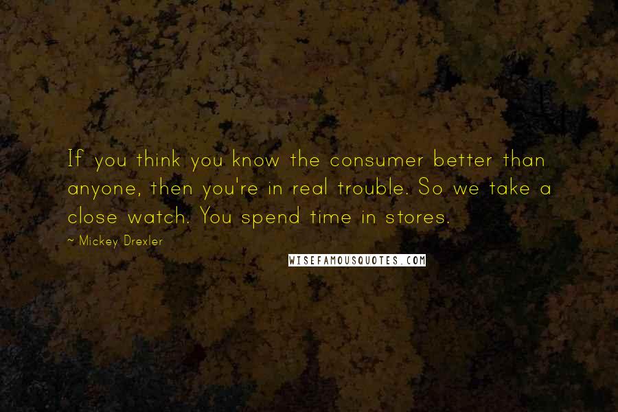 Mickey Drexler Quotes: If you think you know the consumer better than anyone, then you're in real trouble. So we take a close watch. You spend time in stores.
