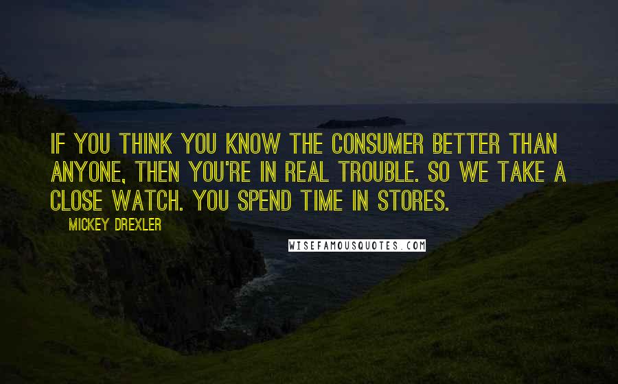 Mickey Drexler Quotes: If you think you know the consumer better than anyone, then you're in real trouble. So we take a close watch. You spend time in stores.