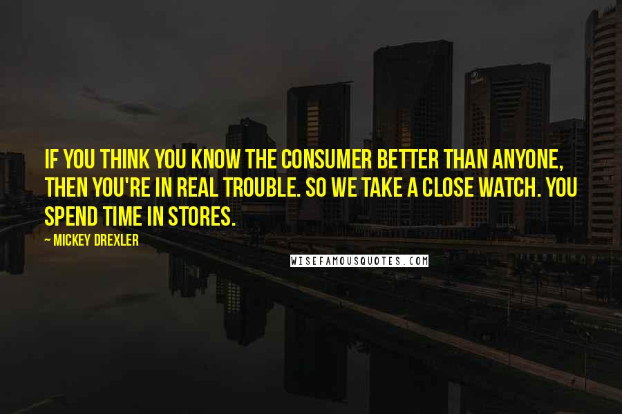 Mickey Drexler Quotes: If you think you know the consumer better than anyone, then you're in real trouble. So we take a close watch. You spend time in stores.