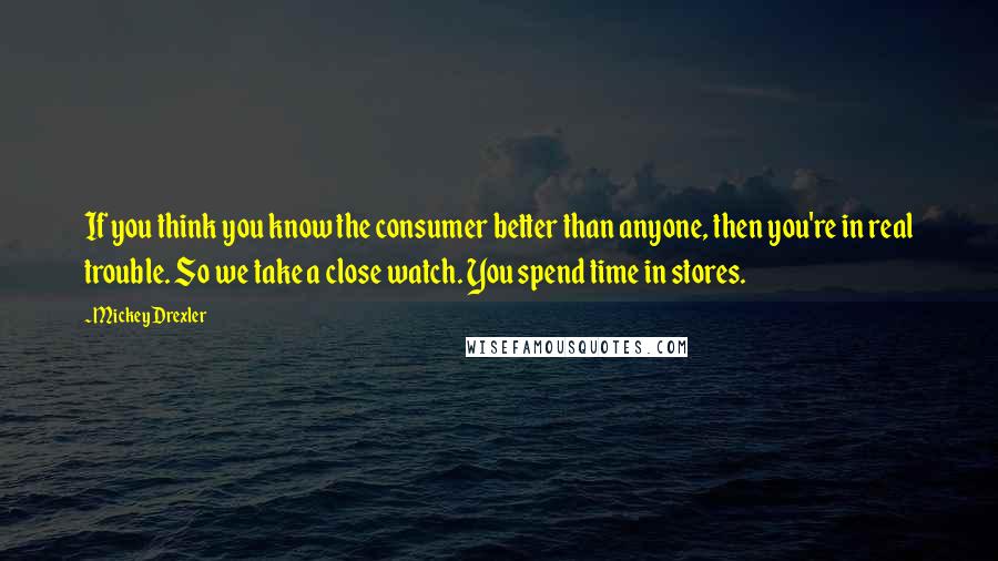 Mickey Drexler Quotes: If you think you know the consumer better than anyone, then you're in real trouble. So we take a close watch. You spend time in stores.