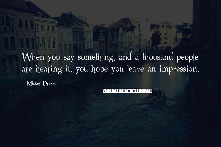 Mickey Drexler Quotes: When you say something, and a thousand people are hearing it, you hope you leave an impression.