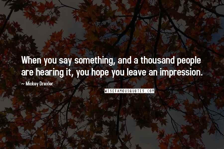 Mickey Drexler Quotes: When you say something, and a thousand people are hearing it, you hope you leave an impression.