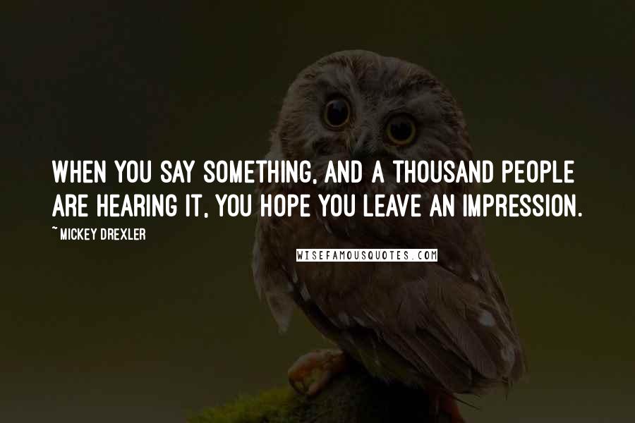 Mickey Drexler Quotes: When you say something, and a thousand people are hearing it, you hope you leave an impression.