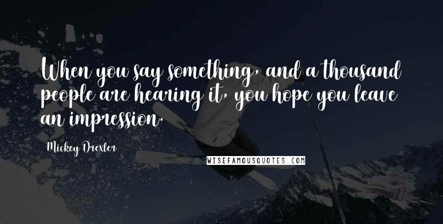 Mickey Drexler Quotes: When you say something, and a thousand people are hearing it, you hope you leave an impression.