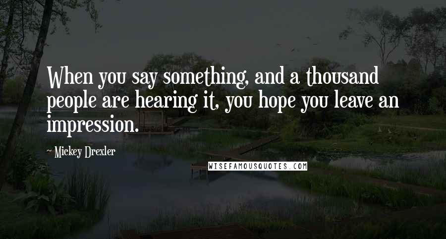 Mickey Drexler Quotes: When you say something, and a thousand people are hearing it, you hope you leave an impression.