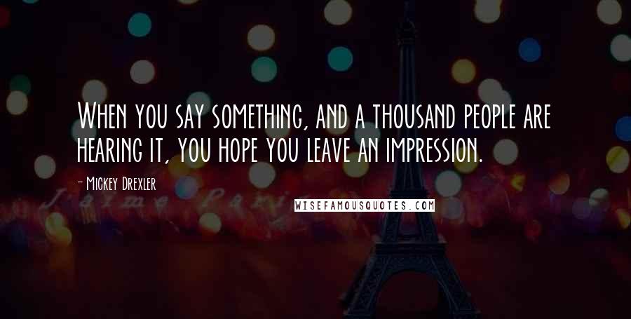 Mickey Drexler Quotes: When you say something, and a thousand people are hearing it, you hope you leave an impression.