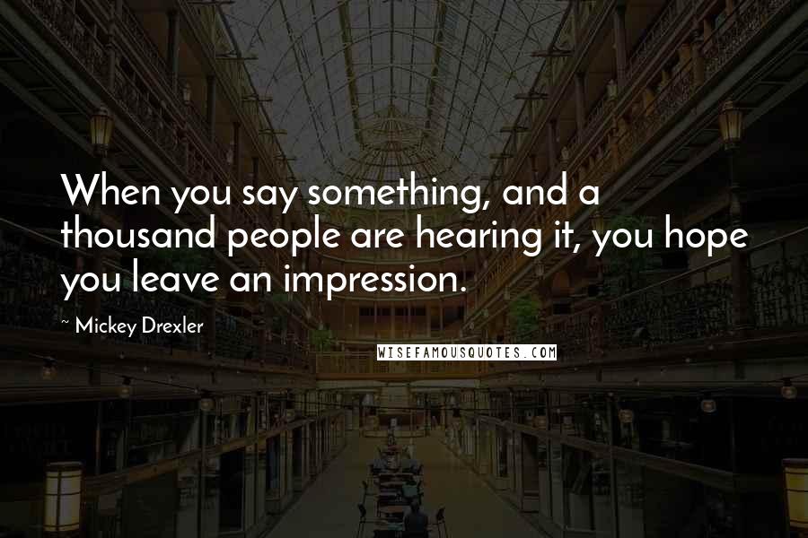 Mickey Drexler Quotes: When you say something, and a thousand people are hearing it, you hope you leave an impression.