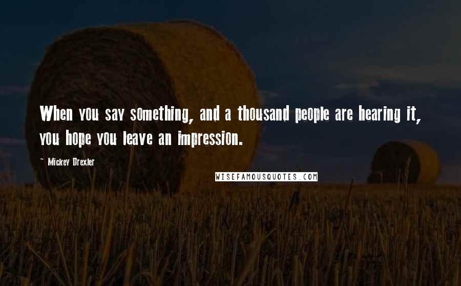 Mickey Drexler Quotes: When you say something, and a thousand people are hearing it, you hope you leave an impression.