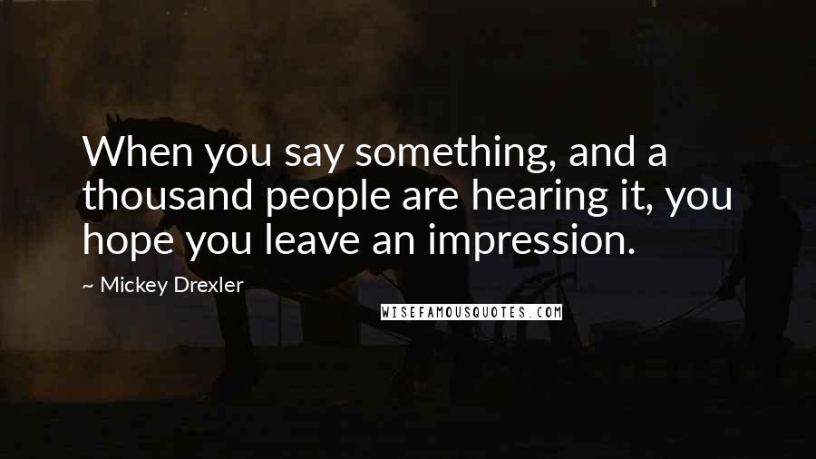 Mickey Drexler Quotes: When you say something, and a thousand people are hearing it, you hope you leave an impression.