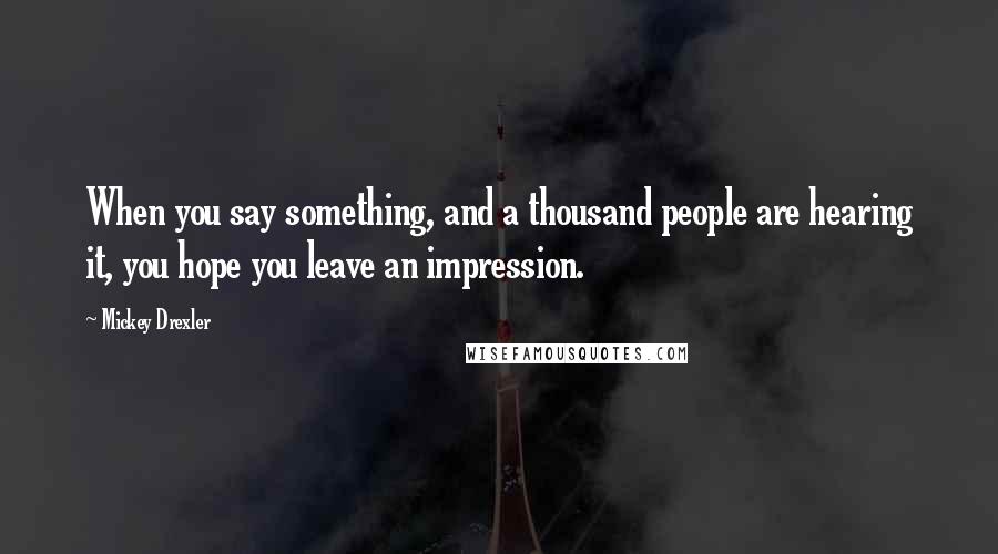 Mickey Drexler Quotes: When you say something, and a thousand people are hearing it, you hope you leave an impression.