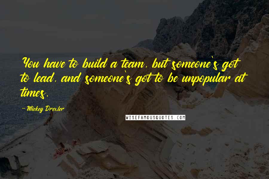 Mickey Drexler Quotes: You have to build a team, but someone's got to lead, and someone's got to be unpopular at times.