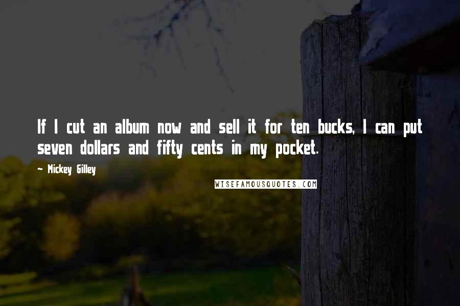 Mickey Gilley Quotes: If I cut an album now and sell it for ten bucks, I can put seven dollars and fifty cents in my pocket.