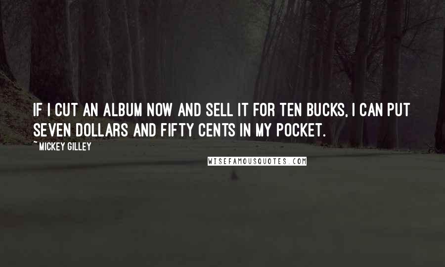 Mickey Gilley Quotes: If I cut an album now and sell it for ten bucks, I can put seven dollars and fifty cents in my pocket.