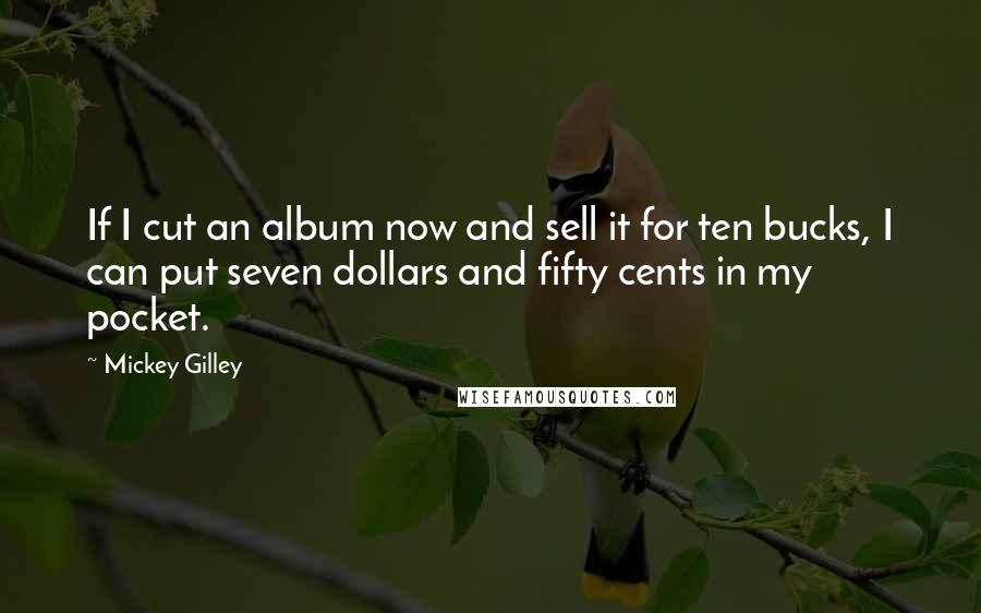 Mickey Gilley Quotes: If I cut an album now and sell it for ten bucks, I can put seven dollars and fifty cents in my pocket.