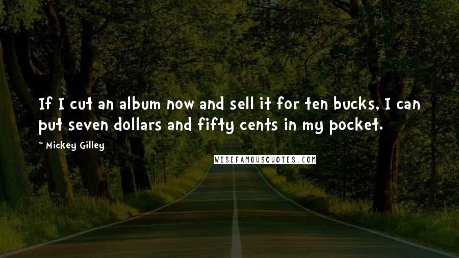 Mickey Gilley Quotes: If I cut an album now and sell it for ten bucks, I can put seven dollars and fifty cents in my pocket.