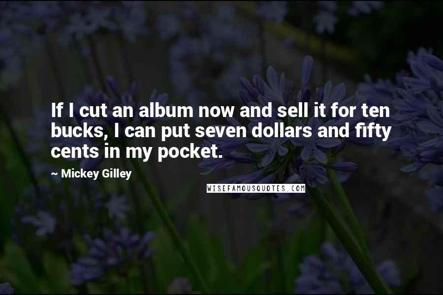 Mickey Gilley Quotes: If I cut an album now and sell it for ten bucks, I can put seven dollars and fifty cents in my pocket.