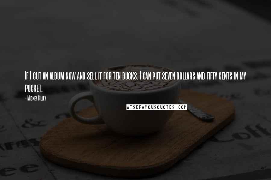 Mickey Gilley Quotes: If I cut an album now and sell it for ten bucks, I can put seven dollars and fifty cents in my pocket.