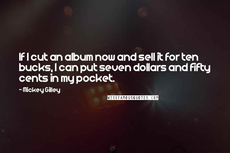 Mickey Gilley Quotes: If I cut an album now and sell it for ten bucks, I can put seven dollars and fifty cents in my pocket.