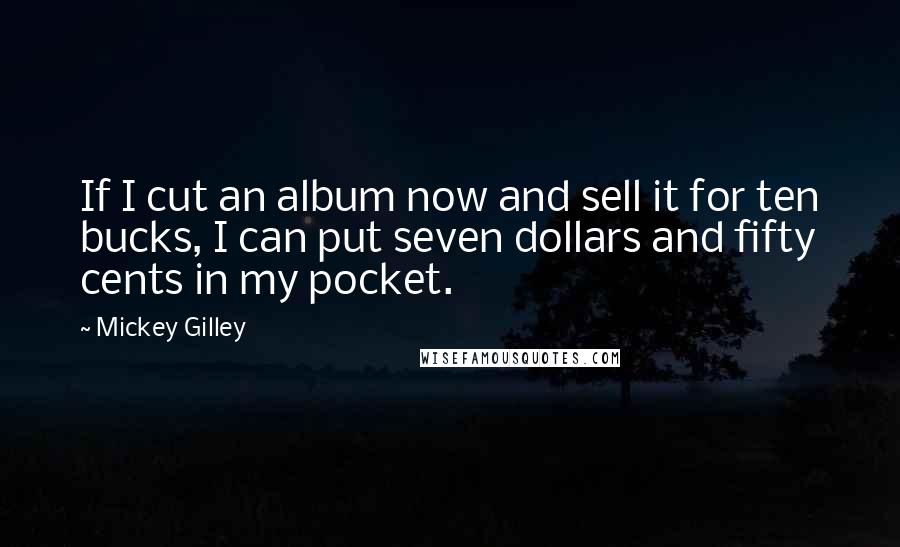 Mickey Gilley Quotes: If I cut an album now and sell it for ten bucks, I can put seven dollars and fifty cents in my pocket.
